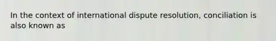 In the context of international dispute resolution, conciliation is also known as