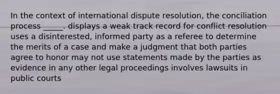 In the context of international dispute resolution, the conciliation process _____. displays a weak track record for conflict resolution uses a disinterested, informed party as a referee to determine the merits of a case and make a judgment that both parties agree to honor may not use statements made by the parties as evidence in any other legal proceedings involves lawsuits in public courts