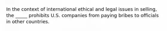 In the context of international ethical and legal issues in selling, the _____ prohibits U.S. companies from paying bribes to officials in other countries.