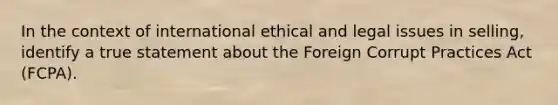 In the context of international ethical and legal issues in selling, identify a true statement about the Foreign Corrupt Practices Act (FCPA).