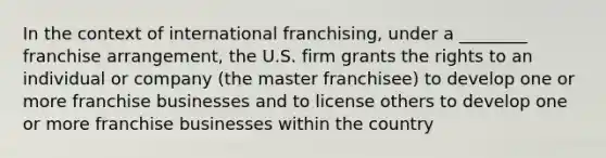 In the context of international franchising, under a ________ franchise arrangement, the U.S. firm grants the rights to an individual or company (the master franchisee) to develop one or more franchise businesses and to license others to develop one or more franchise businesses within the country