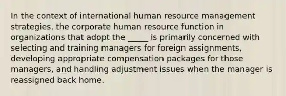 In the context of international human resource management strategies, the corporate human resource function in organizations that adopt the _____ is primarily concerned with selecting and training managers for foreign assignments, developing appropriate compensation packages for those managers, and handling adjustment issues when the manager is reassigned back home.