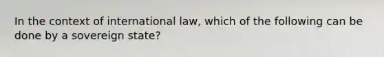 In the context of international law, which of the following can be done by a sovereign state?