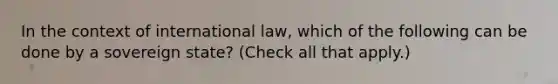 In the context of international law, which of the following can be done by a sovereign state? (Check all that apply.)