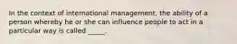 In the context of international management, the ability of a person whereby he or she can influence people to act in a particular way is called _____.