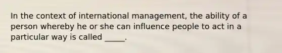 In the context of international management, the ability of a person whereby he or she can influence people to act in a particular way is called _____.