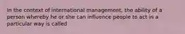 In the context of international management, the ability of a person whereby he or she can influence people to act in a particular way is called