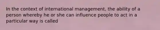 In the context of international management, the ability of a person whereby he or she can influence people to act in a particular way is called