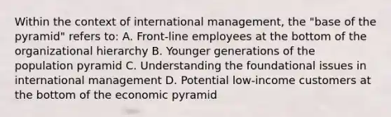 Within the context of international management, the "base of the pyramid" refers to: A. Front-line employees at the bottom of the organizational hierarchy B. Younger generations of the population pyramid C. Understanding the foundational issues in international management D. Potential low-income customers at the bottom of the economic pyramid