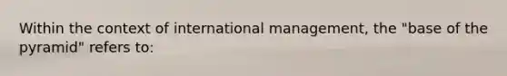 Within the context of international management, the "base of the pyramid" refers to: