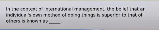 In the context of international management, the belief that an individual's own method of doing things is superior to that of others is known as _____.