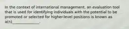 In the context of international management, an evaluation tool that is used for identifying individuals with the potential to be promoted or selected for higher-level positions is known as a(n)_______________.