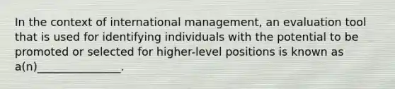 In the context of international management, an evaluation tool that is used for identifying individuals with the potential to be promoted or selected for higher-level positions is known as a(n)_______________.