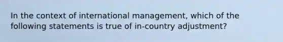 In the context of international management, which of the following statements is true of in-country adjustment?