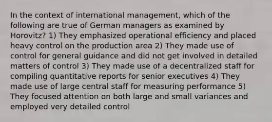 In the context of international management, which of the following are true of German managers as examined by Horovitz? 1) They emphasized operational efficiency and placed heavy control on the production area 2) They made use of control for general guidance and did not get involved in detailed matters of control 3) They made use of a decentralized staff for compiling quantitative reports for senior executives 4) They made use of large central staff for measuring performance 5) They focused attention on both large and small variances and employed very detailed control