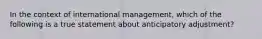 In the context of international management, which of the following is a true statement about anticipatory adjustment?