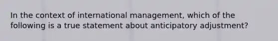 In the context of international management, which of the following is a true statement about anticipatory adjustment?