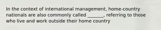 In the context of international management, home-country nationals are also commonly called _______, referring to those who live and work outside their home country