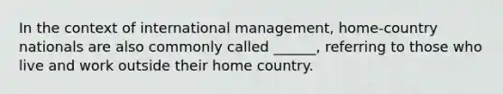 In the context of international management, home-country nationals are also commonly called ______, referring to those who live and work outside their home country.