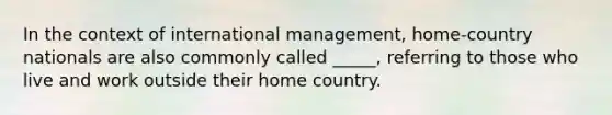 In the context of international management, home-country nationals are also commonly called _____, referring to those who live and work outside their home country.