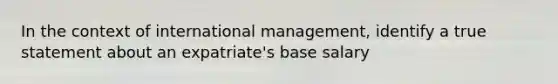 In the context of international management, identify a true statement about an expatriate's base salary