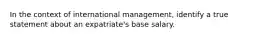 In the context of international management, identify a true statement about an expatriate's base salary.