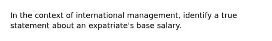 In the context of international management, identify a true statement about an expatriate's base salary.