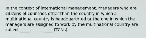 In the context of international management, managers who are citizens of countries other than the country in which a multinational country is headquartered or the one in which the managers are assigned to work by the multinational country are called _____-_____ _____ (TCNs).