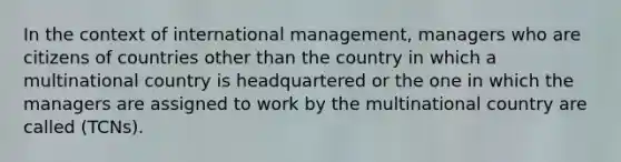 In the context of international management, managers who are citizens of countries other than the country in which a multinational country is headquartered or the one in which the managers are assigned to work by the multinational country are called (TCNs).