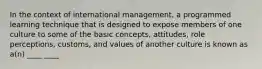 In the context of international management, a programmed learning technique that is designed to expose members of one culture to some of the basic concepts, attitudes, role perceptions, customs, and values of another culture is known as a(n) ____ ____