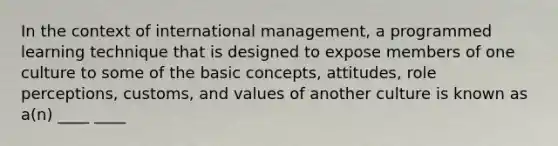 In the context of international management, a programmed learning technique that is designed to expose members of one culture to some of the basic concepts, attitudes, role perceptions, customs, and values of another culture is known as a(n) ____ ____