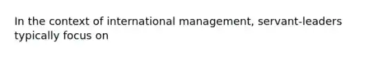 In the context of international management, servant-leaders typically focus on