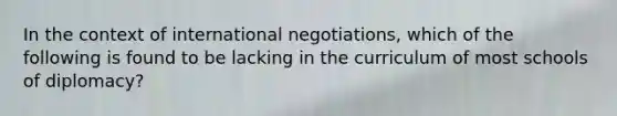 In the context of international negotiations, which of the following is found to be lacking in the curriculum of most schools of diplomacy?