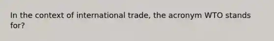 In the context of international trade, the acronym WTO stands for?