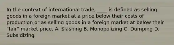 In the context of international trade, ____ is defined as selling goods in a foreign market at a price below their costs of production or as selling goods in a foreign market at below their "fair" market price. A. Slashing B. Monopolizing C. Dumping D. Subsidizing