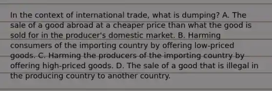 In the context of international trade, what is dumping? A. The sale of a good abroad at a cheaper price than what the good is sold for in the producer's domestic market. B. Harming consumers of the importing country by offering low-priced goods. C. Harming the producers of the importing country by offering high-priced goods. D. The sale of a good that is illegal in the producing country to another country.