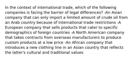 In the context of <a href='https://www.questionai.com/knowledge/kzeRB8pnJo-international-trade' class='anchor-knowledge'>international trade</a>, which of the following companies is facing the barrier of legal differences? -An Asian company that can only import a limited amount of <a href='https://www.questionai.com/knowledge/k3XTVfXeUs-crude-oil' class='anchor-knowledge'>crude oil</a> from an Arab country because of international trade restrictions -A European company that sells products that cater to specific demographics of foreign countries -A North American company that takes contracts from overseas manufacturers to produce custom products at a low price -An African company that introduces a new clothing line in an Asian country that reflects the latter's cultural and traditional values