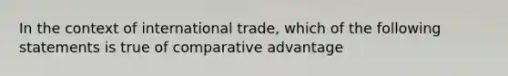 In the context of international trade, which of the following statements is true of comparative advantage