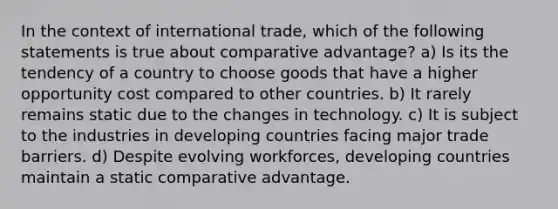 In the context of international trade, which of the following statements is true about comparative advantage? a) Is its the tendency of a country to choose goods that have a higher opportunity cost compared to other countries. b) It rarely remains static due to the changes in technology. c) It is subject to the industries in developing countries facing major trade barriers. d) Despite evolving workforces, developing countries maintain a static comparative advantage.