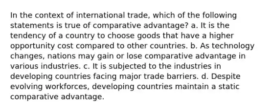 In the context of international trade, which of the following statements is true of comparative advantage? a. It is the tendency of a country to choose goods that have a higher opportunity cost compared to other countries. b. As technology changes, nations may gain or lose comparative advantage in various industries. c. It is subjected to the industries in developing countries facing major trade barriers. d. Despite evolving workforces, developing countries maintain a static comparative advantage.