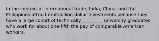 In the context of international trade, India, China, and the Philippines attract multibillion-dollar investments because they have a large cohort of technically _________ university graduates who work for about one-fifth the pay of comparable American workers.