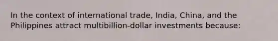 In the context of international trade, India, China, and the Philippines attract multibillion-dollar investments because: