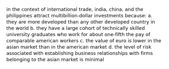 in the context of international trade, india, china, and the philippines attract multibillion-dollar investments because: a. they are more developed than any other developed country in the world b. they have a large cohort of technically skilled university graduates who work for about one-fifth the pay of comparable american workers c. the value of euro is lower in the asian market than in the american market d. the level of risk associated with establishing business relationships with firms belonging to the asian market is minimal