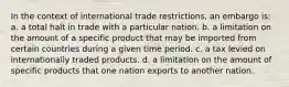 In the context of international trade restrictions, an embargo is: a. a total halt in trade with a particular nation. b. a limitation on the amount of a specific product that may be imported from certain countries during a given time period. c. a tax levied on internationally traded products. d. a limitation on the amount of specific products that one nation exports to another nation.