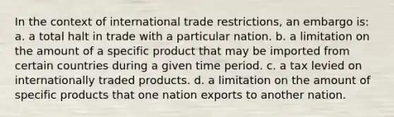 In the context of international trade restrictions, an embargo is: a. a total halt in trade with a particular nation. b. a limitation on the amount of a specific product that may be imported from certain countries during a given time period. c. a tax levied on internationally traded products. d. a limitation on the amount of specific products that one nation exports to another nation.