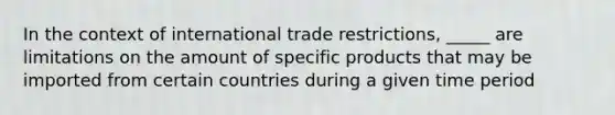 In the context of international trade restrictions, _____ are limitations on the amount of specific products that may be imported from certain countries during a given time period