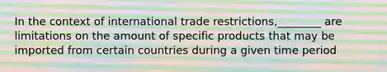 In the context of international trade restrictions,________ are limitations on the amount of specific products that may be imported from certain countries during a given time period