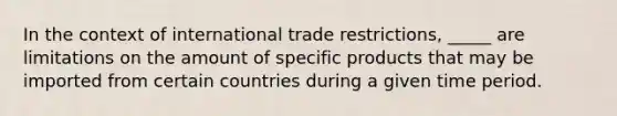 In the context of international trade restrictions, _____ are limitations on the amount of specific products that may be imported from certain countries during a given time period.