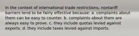 In the context of international trade restrictions, nontariff barriers tend to be fairly effective because: a. complaints about them can be easy to counter. b. complaints about them are always easy to prove. c. they include quotas levied against exports. d. they include taxes levied against imports.