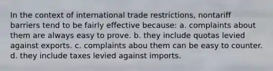 In the context of international trade restrictions, nontariff barriers tend to be fairly effective because: a. complaints about them are always easy to prove. b. they include quotas levied against exports. c. complaints abou them can be easy to counter. d. they include taxes levied against imports.